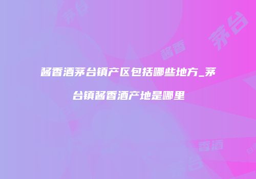 酱香酒茅台镇产区包括哪些地方_茅台镇酱香酒产地是哪里