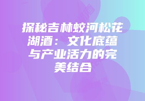探秘吉林蛟河松花湖酒：文化底蕴与产业活力的完美结合
