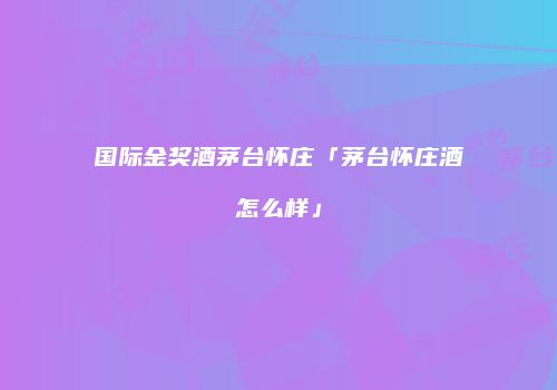 国际金奖酒茅台怀庄「茅台怀庄酒怎么样」