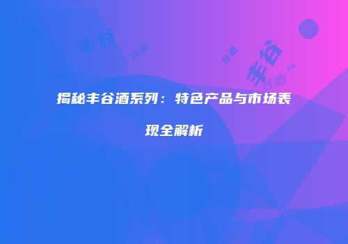 揭秘丰谷酒系列：特色产品与市场表现全解析