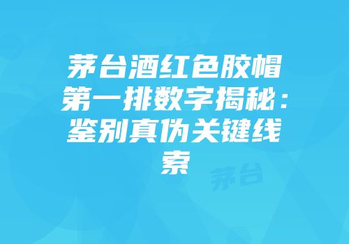茅台酒红色胶帽第一排数字揭秘：鉴别真伪关键线索