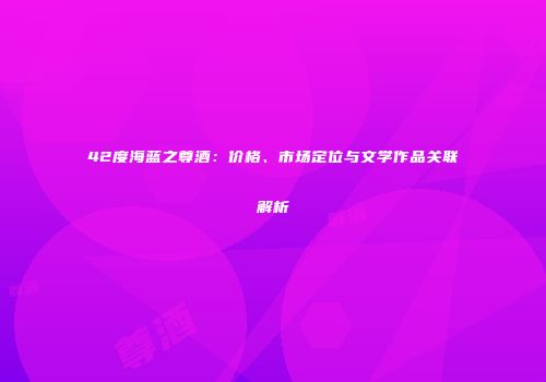 42度海蓝之尊酒：价格、市场定位与文学作品关联解析