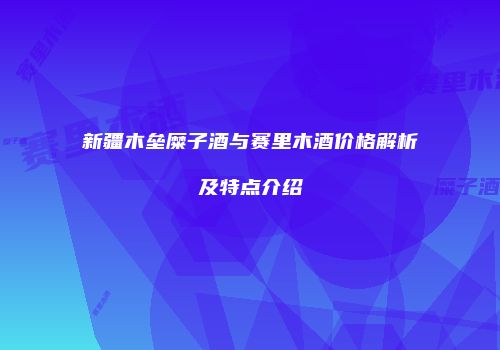 新疆木垒糜子酒与赛里木酒价格解析及特点介绍