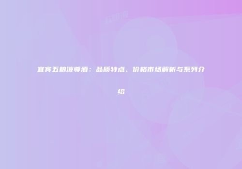宜宾五粮液尊酒：品质特点、价格市场解析与系列介绍