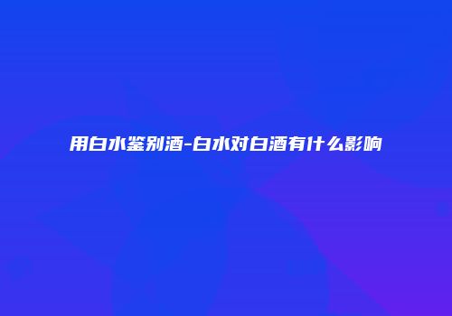 用白水鉴别酒-白水对白酒有什么影响