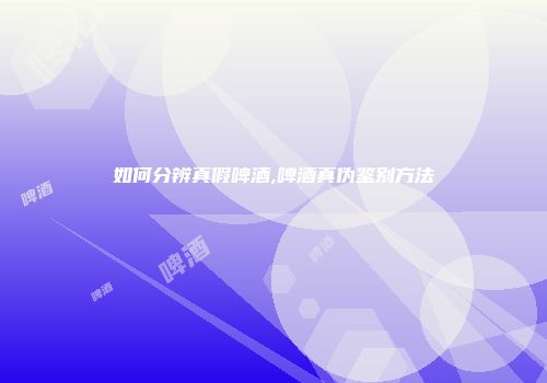 如何分辨真假啤酒,啤酒真伪鉴别方法