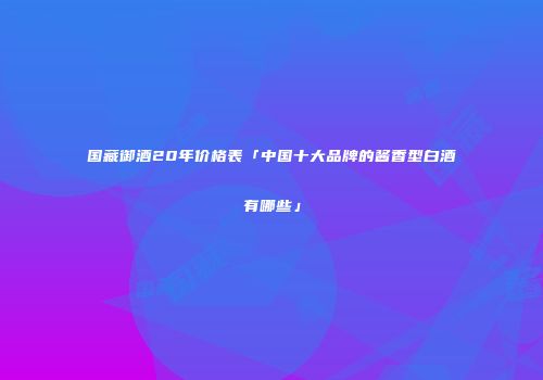 国藏御酒20年价格表「中国十大品牌的酱香型白酒有哪些」