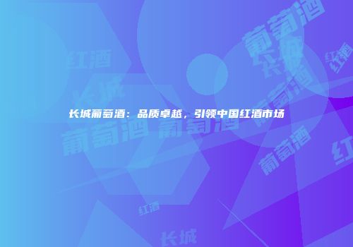 长城葡萄酒：品质卓越，引领中国红酒市场