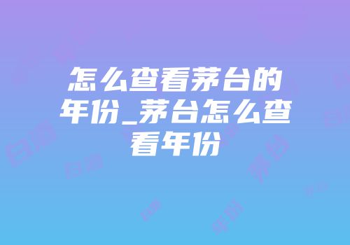 怎么查看茅台的年份_茅台怎么查看年份