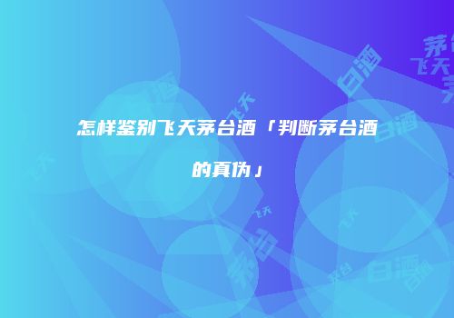怎样鉴别飞天茅台酒「判断茅台酒的真伪」