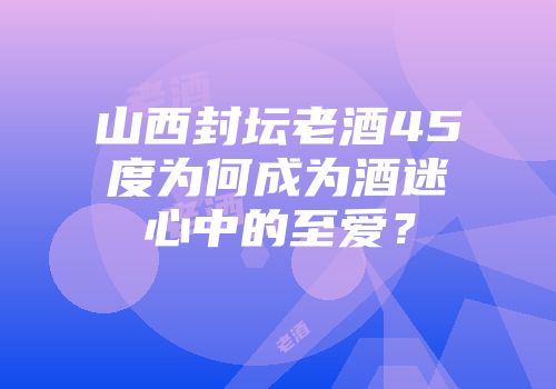 山西封坛老酒45度为何成为酒迷心中的至爱？