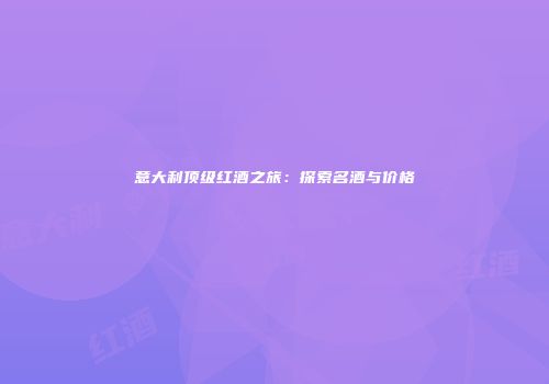 意大利顶级红酒之旅：探索名酒与价格