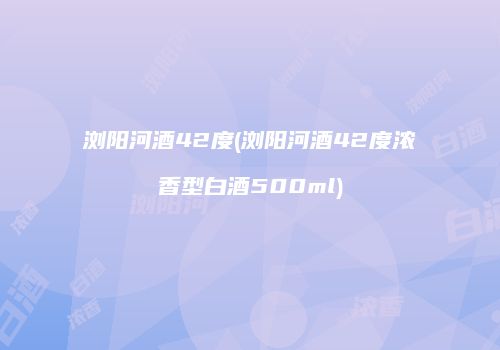 浏阳河酒42度(浏阳河酒42度浓香型白酒500ml)