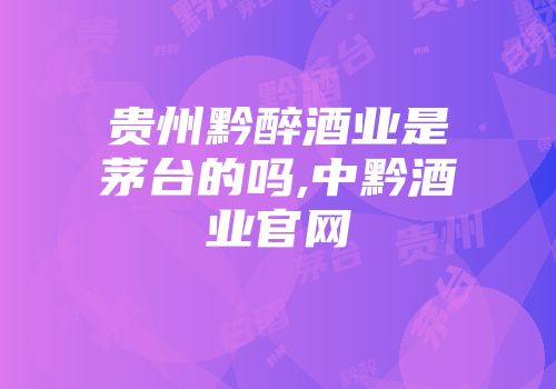 贵州黔醉酒业是茅台的吗,中黔酒业官网