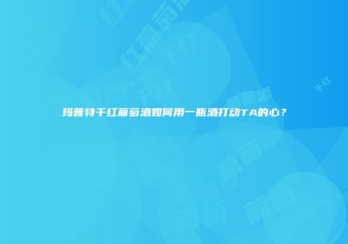 玛普特干红葡萄酒如何用一瓶酒打动TA的心？
