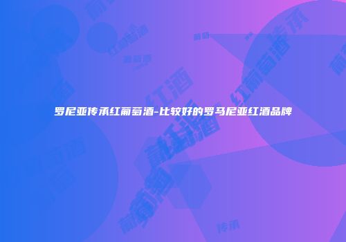 罗尼亚传承红葡萄酒-比较好的罗马尼亚红酒品牌