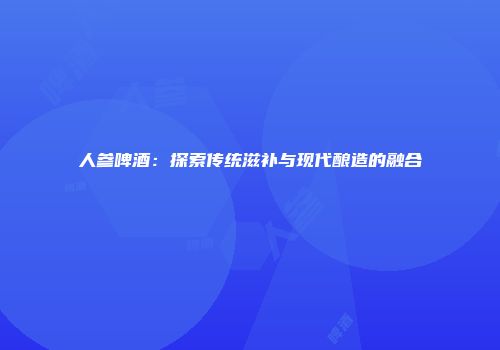 人参啤酒：探索传统滋补与现代酿造的融合