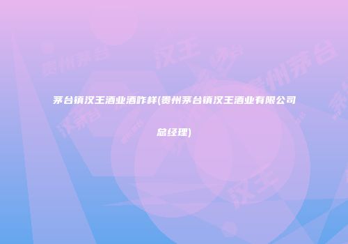 茅台镇汉王酒业酒咋样(贵州茅台镇汉王酒业有限公司总经理)