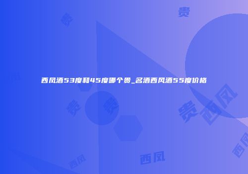 西凤酒53度和45度哪个贵_名酒西风酒55度价格
