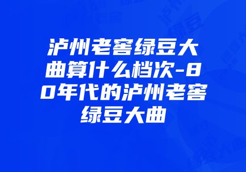 泸州老窖绿豆大曲算什么档次-80年代的泸州老窖绿豆大曲