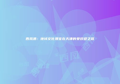 西凤酒：地域文化瑰宝在天津的受欢迎之路