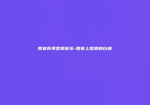 婚宴背景常用音乐-婚宴上常用的白酒