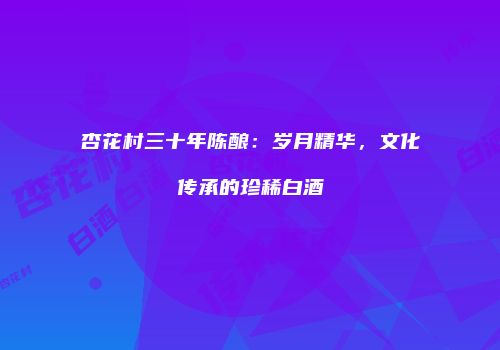 杏花村三十年陈酿：岁月精华，文化传承的珍稀白酒