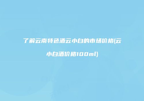了解云南特色酒云小白的市场价格(云小白酒价格100ml)