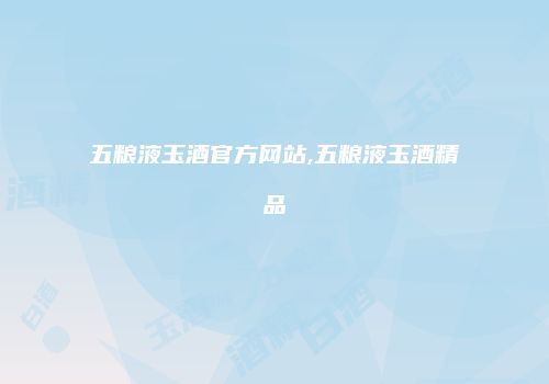 五粮液玉酒官方网站,五粮液玉酒精品