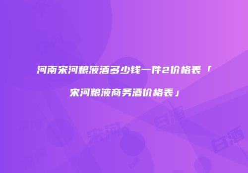 河南宋河粮液酒多少钱一件2价格表「宋河粮液商务酒价格表」