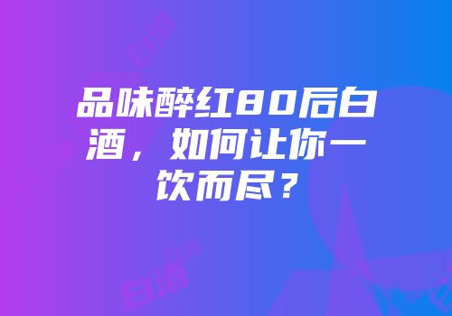 品味醉红80后白酒，如何让你一饮而尽？