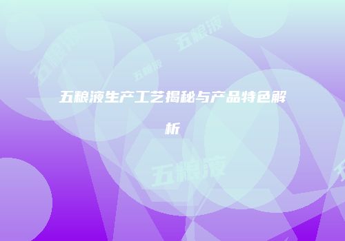 五粮液生产工艺揭秘与产品特色解析
