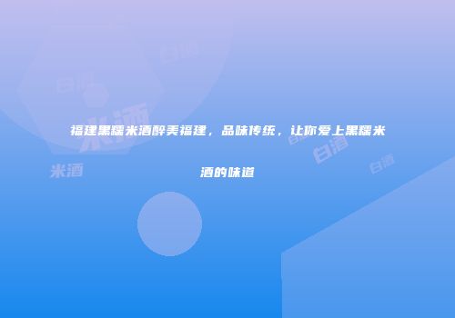 福建黑糯米酒醉美福建，品味传统，让你爱上黑糯米酒的味道