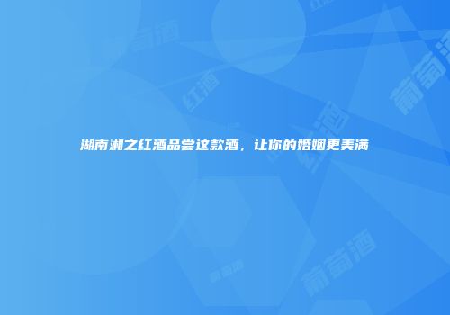 湖南湘之红酒品尝这款酒，让你的婚姻更美满