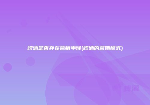 啤酒是否存在营销半径(啤酒的营销模式)