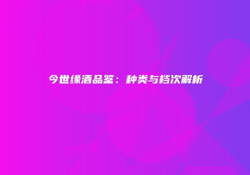 今世缘酒品鉴：种类与档次解析