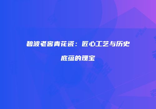 碧波老窖青花瓷：匠心工艺与历史底蕴的瑰宝