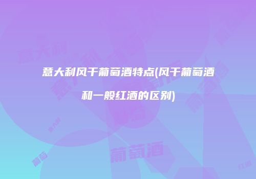 意大利风干葡萄酒特点(风干葡萄酒和一般红酒的区别)