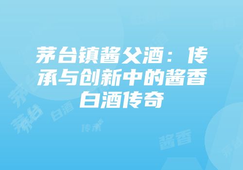 茅台镇酱父酒：传承与创新中的酱香白酒传奇