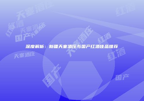 深度解析：新疆天塞酒庄与国产红酒佳品推荐