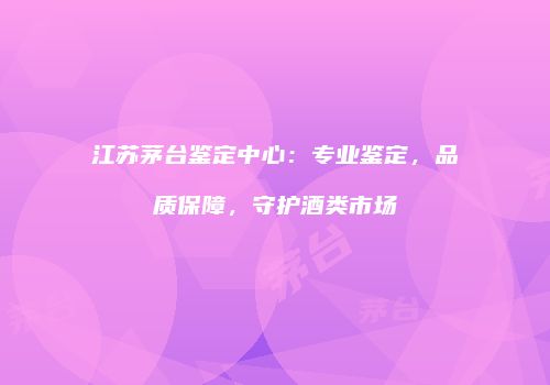 江苏茅台鉴定中心：专业鉴定，品质保障，守护酒类市场