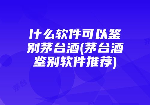 什么软件可以鉴别茅台酒(茅台酒鉴别软件推荐)