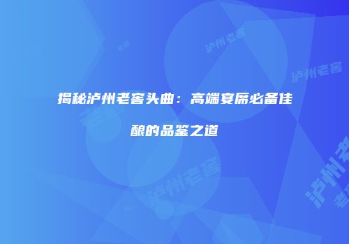 揭秘泸州老窖头曲：高端宴席必备佳酿的品鉴之道