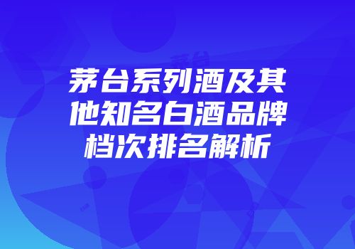 茅台系列酒及其他知名白酒品牌档次排名解析