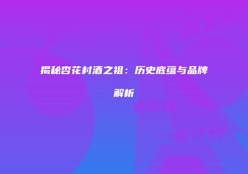 揭秘杏花村酒之祖：历史底蕴与品牌解析