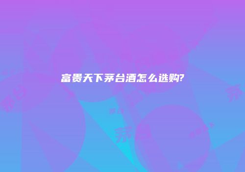 富贵天下茅台酒怎么选购?