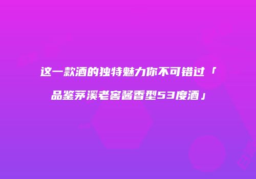 这一款酒的独特魅力你不可错过「品鉴茅溪老窖酱香型53度酒」