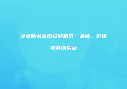 茅台镇酱香酒选购指南：品质、价格与真伪揭秘