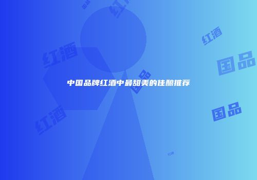 中国品牌红酒中最甜美的佳酿推荐