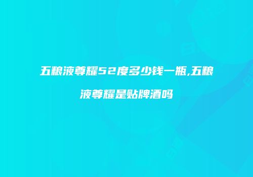五粮液尊耀52度多少钱一瓶,五粮液尊耀是贴牌酒吗